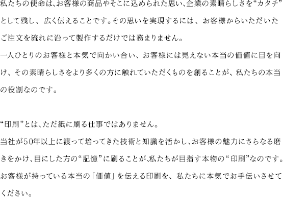 私たちの使命は、お客様の商品やそこに込められた思い、企業の素晴らしさを“カタチ”として残し、広く伝えることです。その思いを実現するには、お客様からいただいたご注文を流れに沿って製作するだけでは務まりません。一人ひとりのお客様と本気で向かい合い、お客様には見えない本当の価値に目を向け、その素晴らしさをより多くの方に触れていただくものを創ることが、私たちの本当の役割なのです。“印刷”とは、ただ紙に刷る仕事ではありません。当社が50年以上に渡って培ってきた技術と知識を活かし、お客様の魅力にさらなる磨きをかけ、目にした方の“記憶”に刷ることが、私たちが目指す本物の“印刷”なのです。お客様が持っている本当の「価値」を伝える印刷を、私たちに本気でお手伝いさせてください。